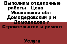 Выполним отделочные работы › Цена ­ 100 - Московская обл., Домодедовский р-н, Домодедово г. Строительство и ремонт » Услуги   . Московская обл.